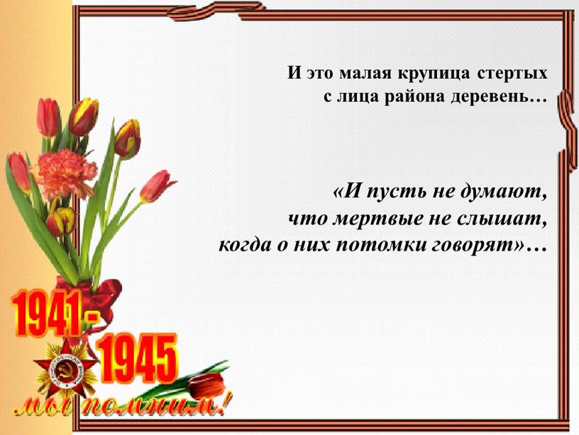 И это малая крупица стертых с лица района деревень… «И пусть не думают, что мертвые не слышат, когда о них потомки говорят»…