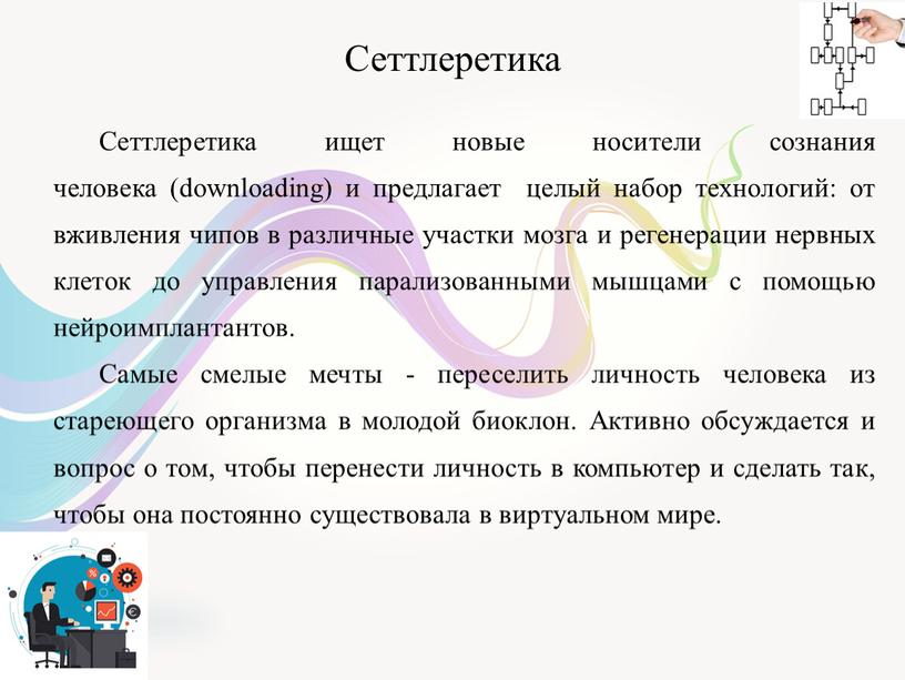 Сеттлеретика Сеттлеретика ищет новые носители сознания человека (downloading) и предлагает целый набор технологий: от вживления чипов в различные участки мозга и регенерации нервных клеток до…