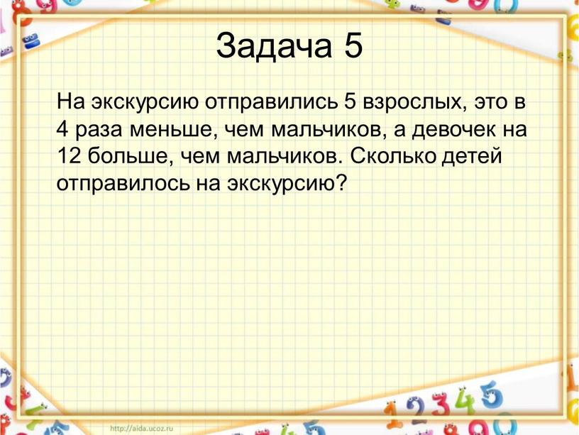 Задача 5 На экскурсию отправились 5 взрослых, это в 4 раза меньше, чем мальчиков, а девочек на 12 больше, чем мальчиков