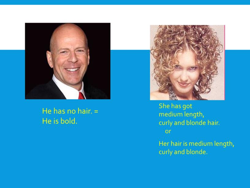 He has no hair. = He is bold. She has got medium length, curly and blonde hair