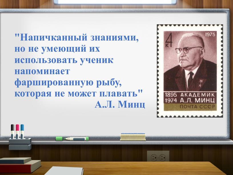 Напичканный знаниями, но не умеющий их использовать ученик напоминает фаршированную рыбу, которая не может плавать"