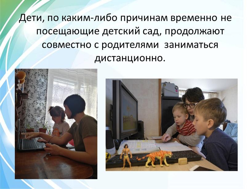 Дети, по каким-либо причинам временно не посещающие детский сад, продолжают совместно с родителями заниматься дистанционно