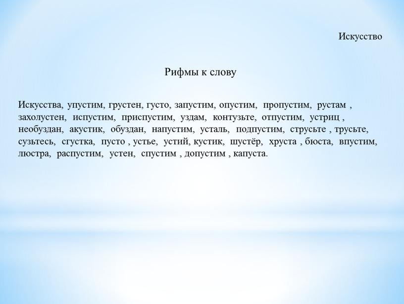 Искусство Рифмы к слову Искусства, упустим, грустен, густо, запустим, опустим, пропустим, рустам , захолустен, испустим, приспустим, уздам, контузьте, отпустим, устриц , необуздан, акустик, обуздан, напустим,…