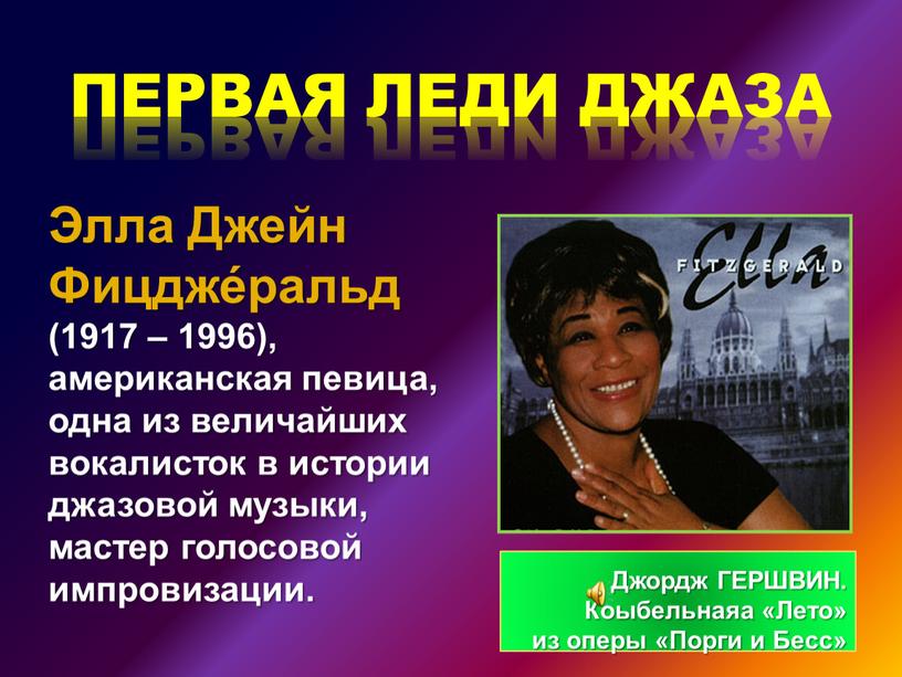 Элла Джейн Фицдже́ральд (1917 – 1996), американская певица, одна из величайших вокалисток в истории джазовой музыки, мастер голосовой импровизации