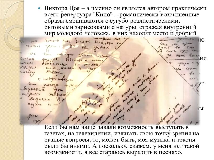 Виктора Цоя – а именно он является автором практически всего репертуара "Кино" – романтически возвышенные образы смешиваются с сугубо реалистическими, бытовыми зарисовками с натуры, отражая…