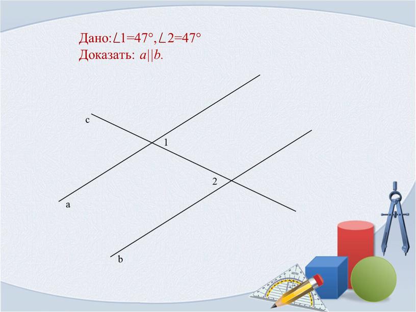 Дано: 1=47°, 2=47° Доказать: a||b