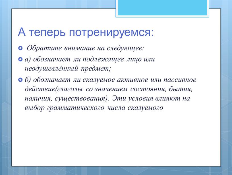 А теперь потренируемся: Обратите внимание на следующее: а) обозначает ли подлежащее лицо или неодушевлённый предмет; б) обозначает ли сказуемое активное или пассивное действие(глаголы со значением…