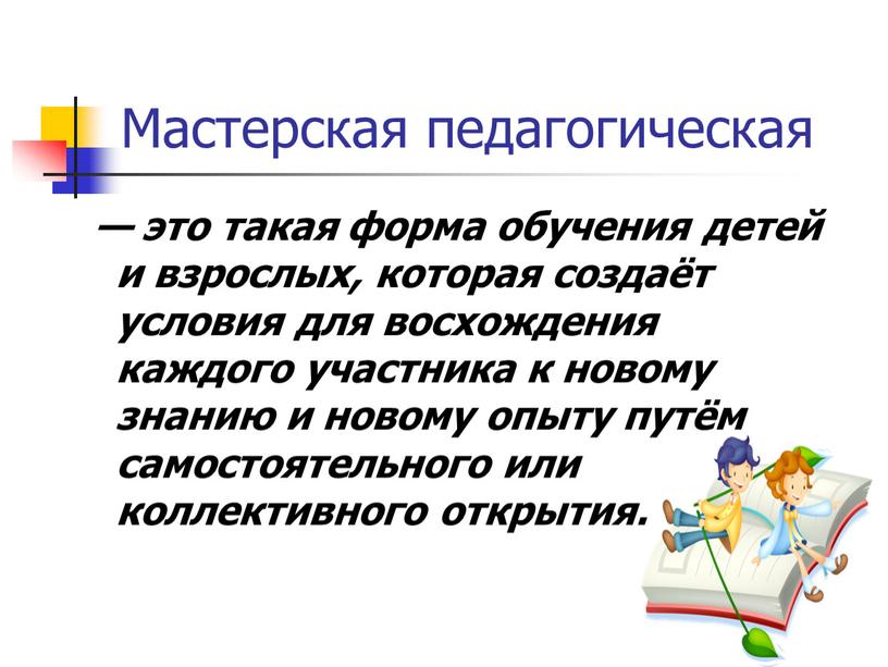 Мастерская педагогическая — это такая форма обучения детей и взрослых, которая создаёт условия для восхождения каждого участника к новому знанию и новому опыту путём самостоятельного…