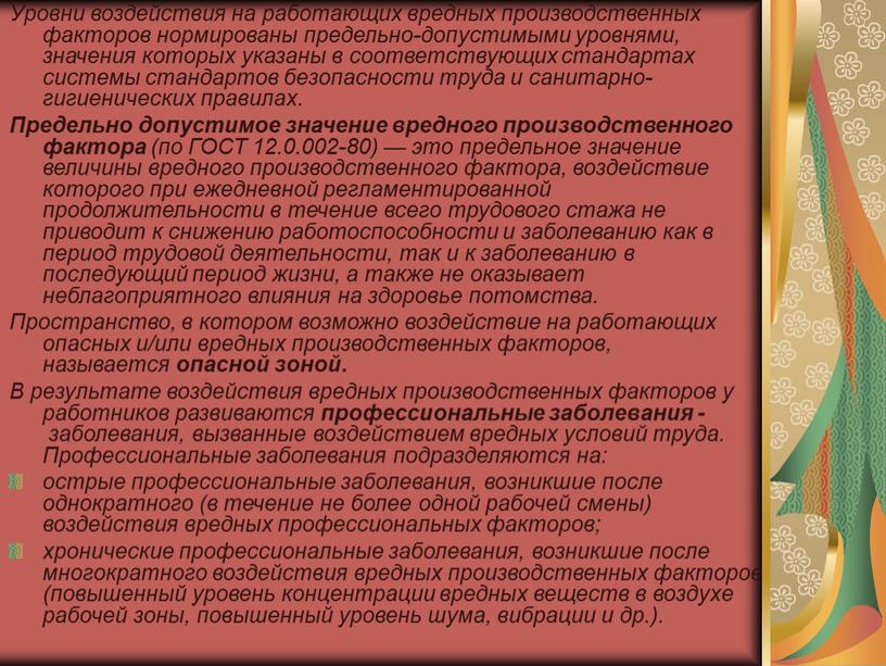 Уровни воздействия на работающих вредных производственных факторов нормированы предельно-допустимыми уровнями, значения которых указаны в соответствующих стандартах системы стандартов безопасности труда и санитарно-гигиенических правилах