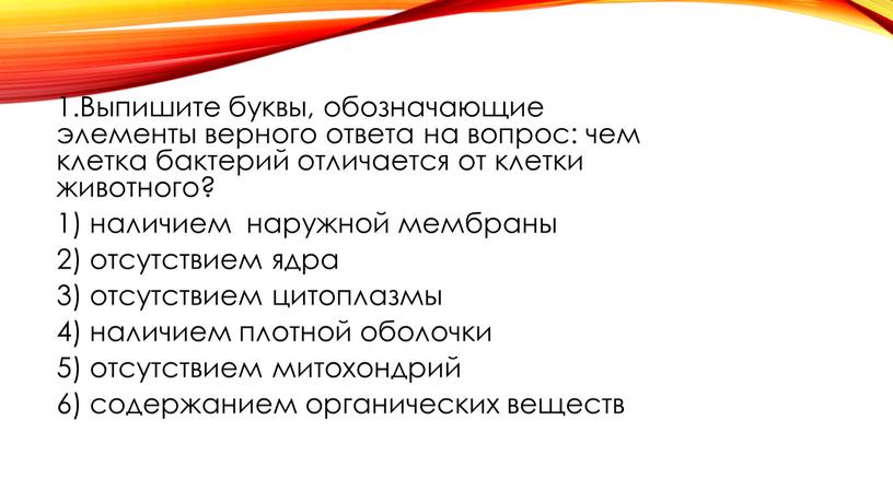 Выпишите буквы, обозначающие элементы верного ответа на вопрос: чем клетка бактерий отличается от клетки животного? 1) наличием наружной мембраны 2) отсутствием ядра 3) отсутствием цитоплазмы…