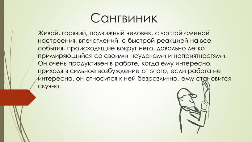 Сангвиник Живой, горячий, подвижный человек, с частой сменой настроения, впечатлений, с быстрой реакцией на все события, происходящие вокруг него, довольно легко примиряющийся со своими неудачами…