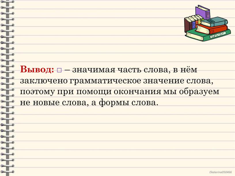 Вывод: □ – значимая часть слова, в нём заключено грамматическое значение слова, поэтому при помощи окончания мы образуем не новые слова, а формы слова