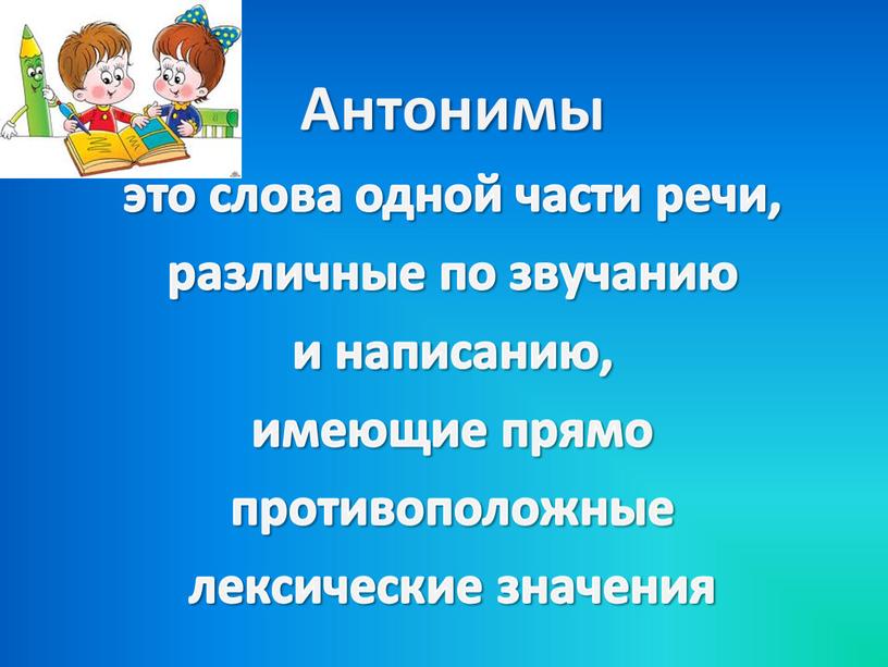 Антонимы это слова одной части речи, различные по звучанию и написанию, имеющие прямо противоположные лексические значения