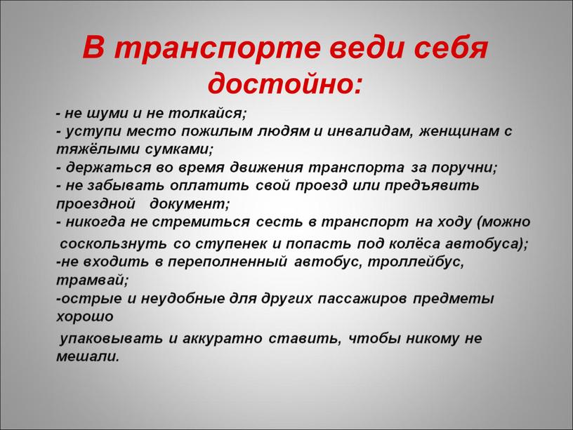 В транспорте веди себя достойно: - не шуми и не толкайся; - уступи место пожилым людям и инвалидам, женщинам с тяжёлыми сумками; - держаться во…