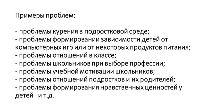 Примеры проблем: - проблемы курения в подростковой среде; - проблемы формировании зависимости детей от компьютерных игр или от некоторых продуктов питания; - проблемы отношений в…