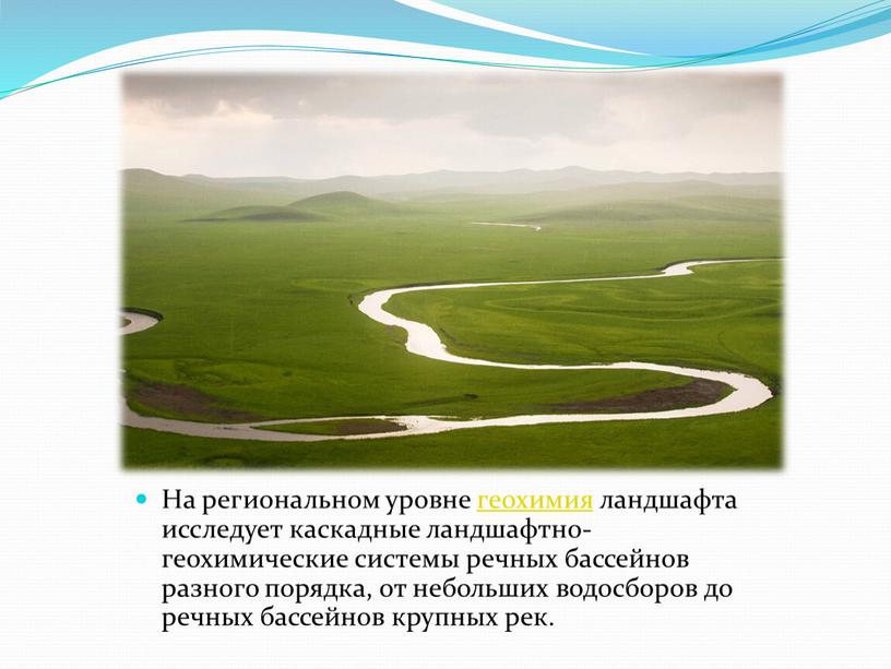 На региональном уровне геохимия ландшафта исследует каскадные ландшафтно-геохимические системы речных бассейнов разного порядка, от небольших водосборов до речных бассейнов крупных рек