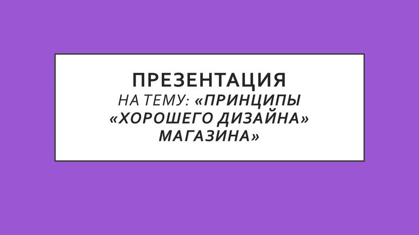 ПРЕЗЕНТАЦИЯ На тему: «Принципы «хорошего дизайна» магазина»