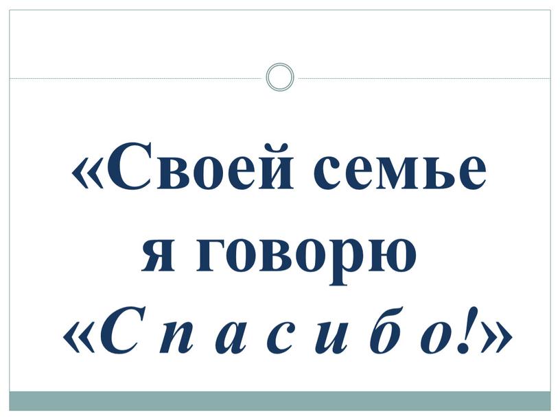 Своей семье я говорю « С п а с и б о! »