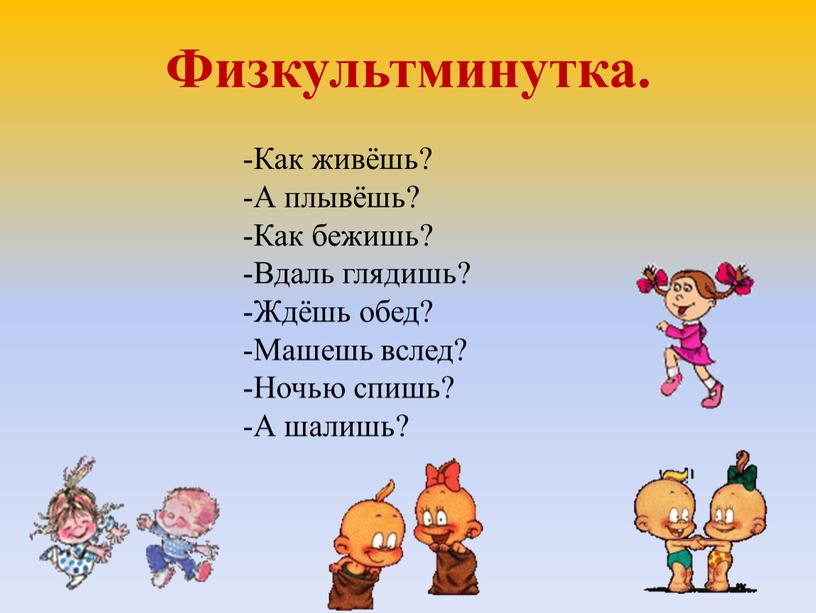 Физкультминутка. -Как живёшь? -А плывёшь? -Как бежишь? -Вдаль глядишь? -Ждёшь обед? -Машешь вслед? -Ночью спишь? -А шалишь?