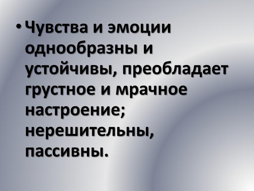 Чувства и эмоции однообразны и устойчивы, преобладает грустное и мрачное настроение; нерешительны, пассивны