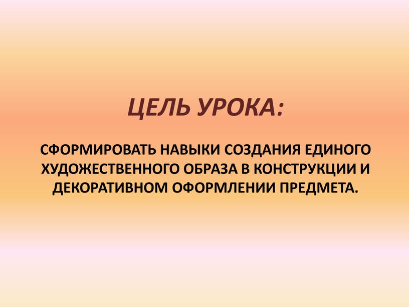 сформировать навыки создания единого художественного образа в конструкции и декоративном оформлении предмета. Цель урока: