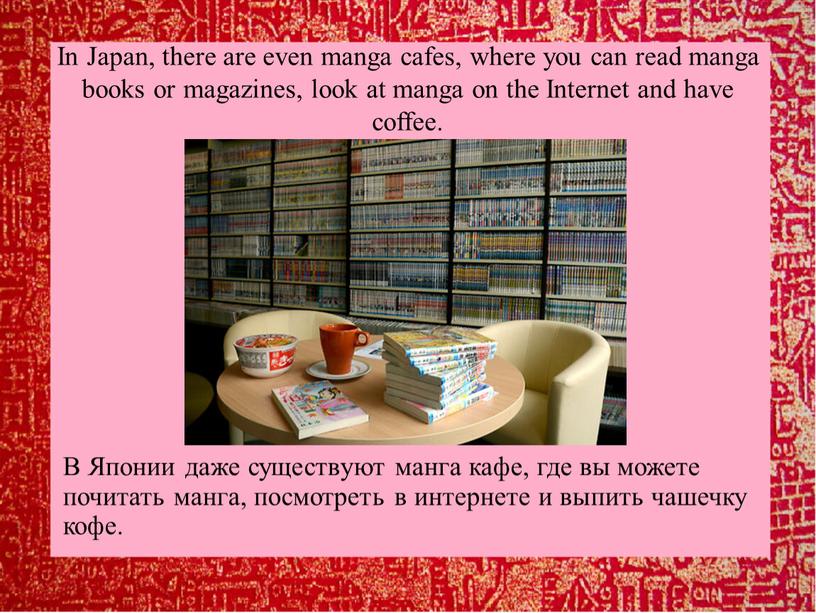 In Japan, there are even manga cafes, where you can read manga books or magazines, look at manga on the