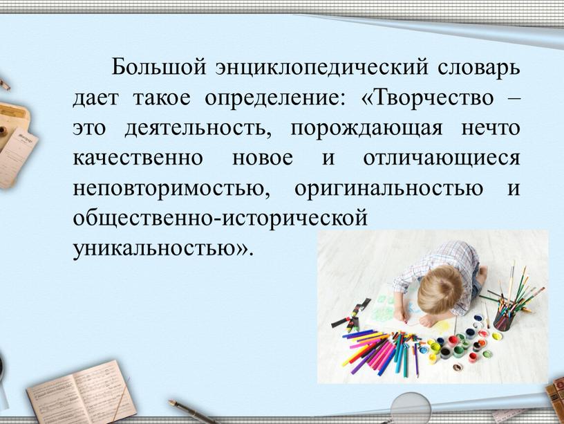 Большой энциклопедический словарь дает такое определение: «Творчество – это деятельность, порождающая нечто качественно новое и отличающиеся неповторимостью, оригинальностью и общественно-исторической уникальностью»