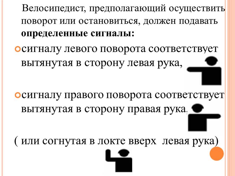 Велосипедист, предполагающий осуществить поворот или остановиться, должен подавать определенные сигналы: сигналу левого поворота соответствует вытянутая в сторону левая рука, сигналу правого поворота соответствует вытянутая в…