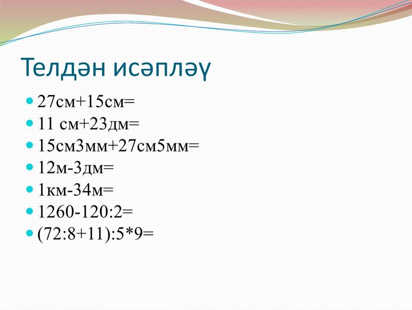 Телдән исәпләү 27см+15см= 11 см+23дм= 15см3мм+27см5мм= 12м-3дм= 1км-34м= 1260-120:2= (72:8+11):5*9=