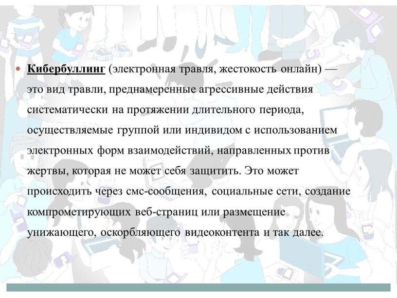 Кибербуллинг (электронная травля, жестокость онлайн) — это вид травли, преднамеренные агрессивные действия систематически на протяжении длительного периода, осуществляемые группой или индивидом с использованием электронных форм…