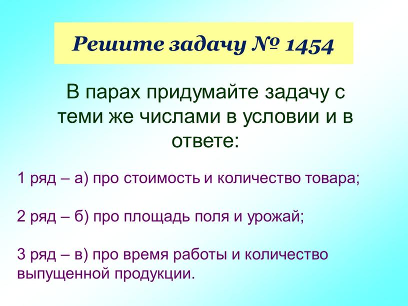 Решите задачу № 1454 В парах придумайте задачу с теми же числами в условии и в ответе: 1 ряд – а) про стоимость и количество…