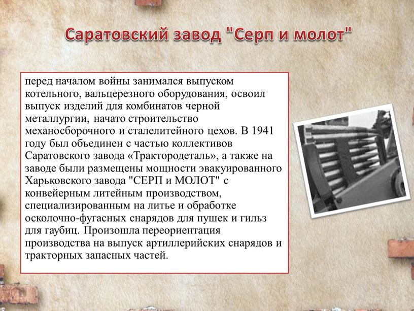 Саратовский завод "Серп и молот" перед началом войны занимался выпуском котельного, вальцерезного оборудования, освоил выпуск изделий для комбинатов черной металлургии, начато строительство механосборочного и сталелитейного…