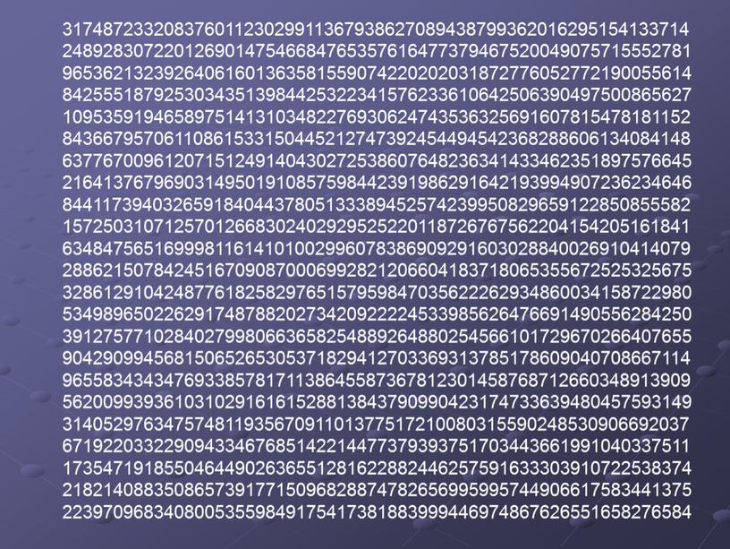 31748723320837601123029911367938627089438799362016295154133714 24892830722012690147546684765357616477379467520049075715552781 96536213239264061601363581559074220202031872776052772190055614 84255518792530343513984425322341576233610642506390497500865627 10953591946589751413103482276930624743536325691607815478181152 84366795706110861533150445212747392454494542368288606134084148 63776700961207151249140430272538607648236341433462351897576645 21641376796903149501910857598442391986291642193994907236234646 84411739403265918404437805133389452574239950829659122850855582 15725031071257012668302402929525220118726767562204154205161841 63484756516999811614101002996078386909291603028840026910414079 28862150784245167090870006992821206604183718065355672525325675 32861291042487761825829765157959847035622262934860034158722980 53498965022629174878820273420922224533985626476691490556284250 39127577102840279980663658254889264880254566101729670266407655 90429099456815065265305371829412703369313785178609040708667114 96558343434769338578171138645587367812301458768712660348913909 56200993936103102916161528813843790990423174733639480457593149 31405297634757481193567091101377517210080315590248530906692037 67192203322909433467685142214477379393751703443661991040337511 17354719185504644902636551281622882446257591633303910722538374 21821408835086573917715096828874782656995995744906617583441375 22397096834080053559849175417381883999446974867626551658276584