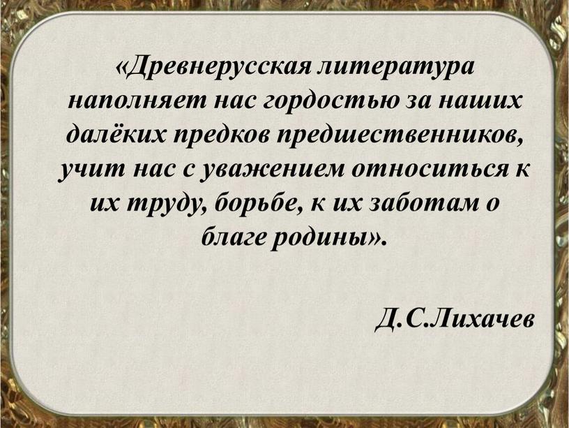 Древнерусская литература наполняет нас гордостью за наших далёких предков предшественников, учит нас с уважением относиться к их труду, борьбе, к их заботам о благе родины»