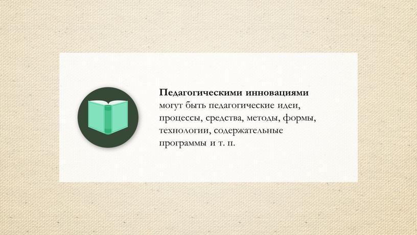 Педагогическими инновациями могут быть педагогические идеи, процессы, средства, методы, формы, технологии, содержательные программы и т