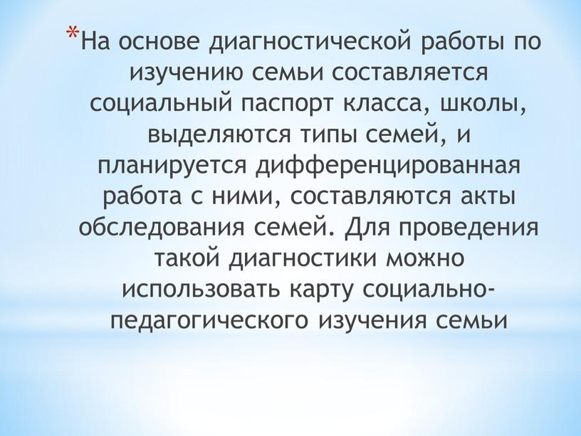 На основе диагностической работы по изучению семьи составляется социальный паспорт класса, школы, выделяются типы семей, и планируется дифференцированная работа с ними, составляются акты обследования семей