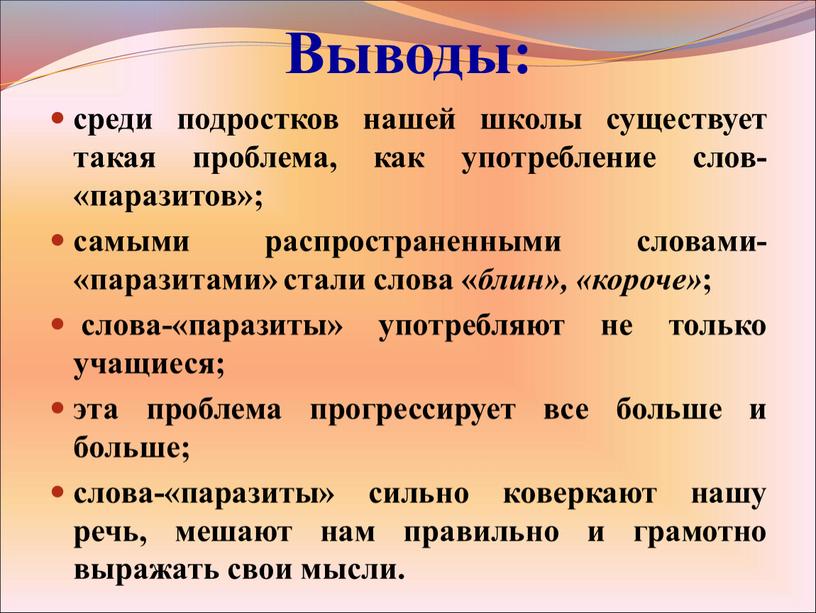 Выводы: среди подростков нашей школы существует такая проблема, как употребление слов-«паразитов»; самыми распространенными словами-«паразитами» стали слова « блин», «короче» ; слова-«паразиты» употребляют не только учащиеся;…