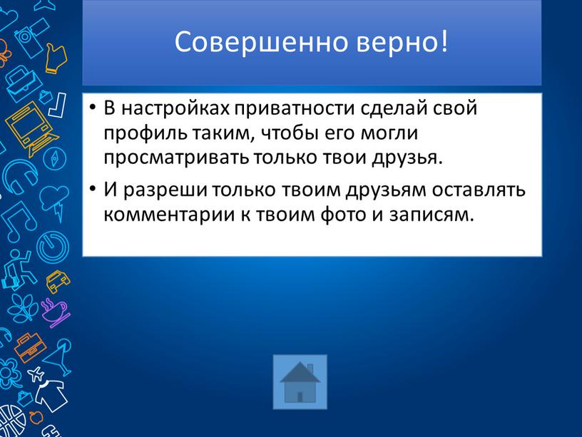 Совершенно верно! В настройках приватности сделай свой профиль таким, чтобы его могли просматривать только твои друзья