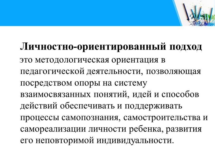 Личностно-ориентированный подход это методологическая ориентация в педагогической деятельности, позволяющая посредством опоры на систему взаимосвязанных понятий, идей и способов действий обеспечивать и поддерживать процессы самопознания, самостроительства…