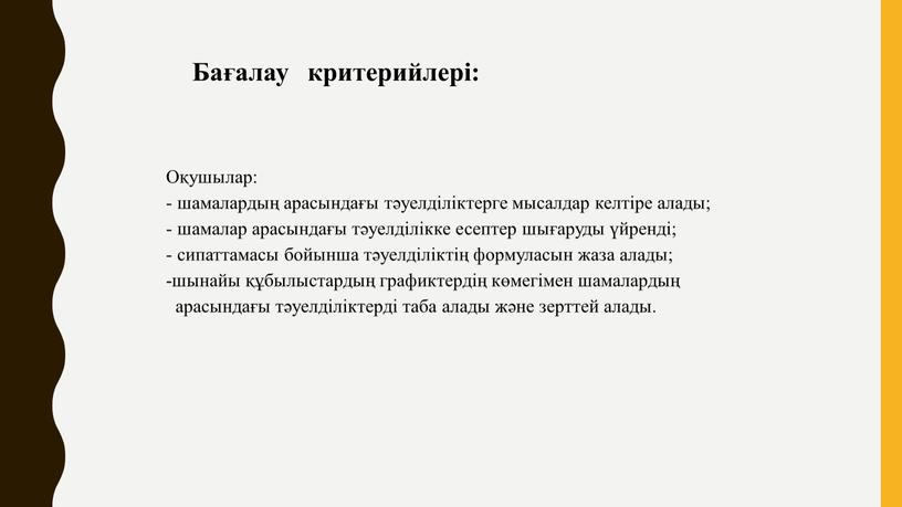 Бағалау критерийлері: Оқушылар: - шамалардың арасындағы тәуелділіктерге мысалдар келтіре алады; - шамалар арасындағы тәуелділікке есептер шығаруды үйренді; - сипаттамасы бойынша тәуелділіктің формуласын жаза алады; -шынайы…