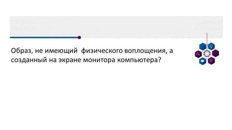 Образ, не имеющий физического воплощения, а созданный на экране монитора компьютера?