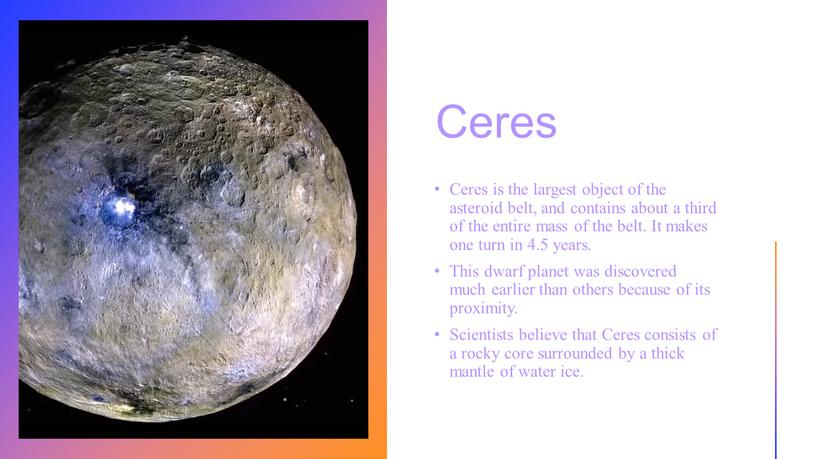 Ceres Ceres is the largest object of the asteroid belt, and contains about a third of the entire mass of the belt