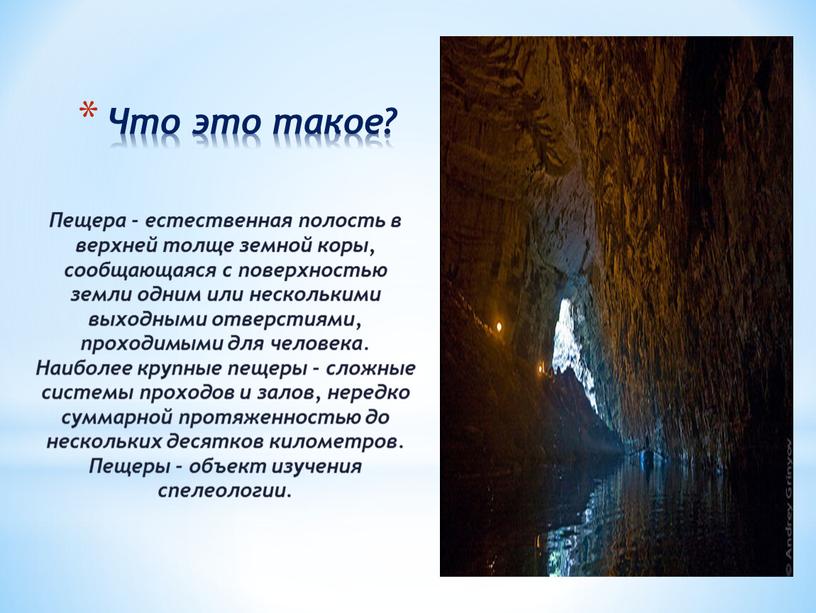 Что это такое? Пещера - естественная полость в верхней толще земной коры, сообщающаяся с поверхностью земли одним или несколькими выходными отверстиями, проходимыми для человека