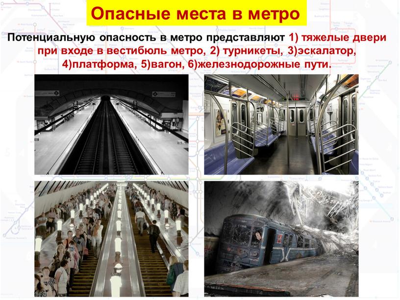 Опасные места в метро Потенциальную опасность в метро представляют 1) тяжелые двери при входе в вестибюль метро, 2) турникеты, 3)эскалатор, 4)платформа, 5)вагон, 6)железнодорожные пути