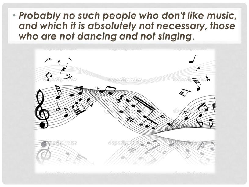 Probably no such people who don't like music, and which it is absolutely not necessary, those who are not dancing and not singing