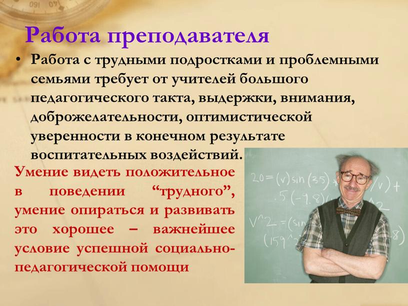 Работа преподавателя Работа с трудными подростками и проблемными семьями требует от учителей большого педагогического такта, выдержки, внимания, доброжелательности, оптимистической уверенности в конечном результате воспитательных воздействий