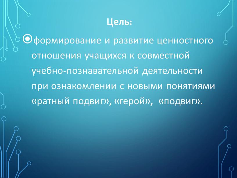 Цель: формирование и развитие ценностного отношения учащихся к совместной учебно-познавательной деятельности при ознакомлении с новыми понятиями «ратный подвиг», «герой», «подвиг»