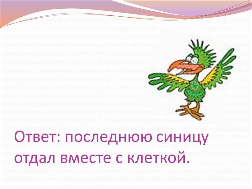 Ответ: последнюю синицу отдал вместе с клеткой