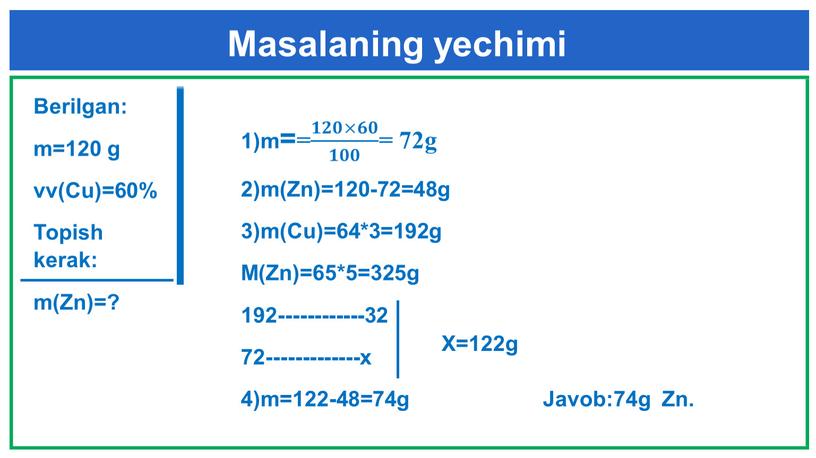 Berilgan: m=120 g vv(Cu)=60% Topish kerak: m(Zn)=? 1)m== 𝟏𝟐𝟎×𝟔𝟎 𝟏𝟎𝟎 𝟏𝟏𝟐𝟐𝟎𝟎×𝟔𝟔𝟎𝟎 𝟏𝟐𝟎×𝟔𝟎 𝟏𝟎𝟎 𝟏𝟏𝟎𝟎𝟎𝟎 𝟏𝟐𝟎×𝟔𝟎 𝟏𝟎𝟎 = 72g 2)m(Zn)=120-72=48g 3)m(Cu)=64*3=192g