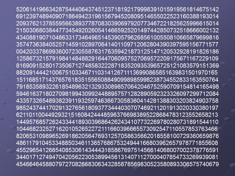 52061419663428754440643745123718192179998391015919561814675142 69123974894090718649423196156794520809514655022523160388193014 20937621378559566389377870830390697920773467221825625996615014 21503068038447734549202605414665925201497442850732518666002132 43408819071048633173464965145390579626856100550810665879699816 35747363840525714591028970641401109712062804390397595156771577 00420337869936007230558763176359421873125147120532928191826186 12586732157919841484882916447060957527069572209175671167229109 81690915280173506712748583222871835209353965725121083579151369 88209144421006751033467110314126711136990865851639831501970165 15116851714376576183515565088490998985998238734552833163550764 79185358932261854896321329330898570642046752590709154814165498 59461637180270981994309924488957571282890592323326097299712084 43357326548938239119325974636673058360414281388303203824903758 98524374417029132765618093773444030707469211201913020330380197 62110110044929321516084244485963766983895228684783123552658213 14495768572624334418930396864262434107732269780280731891544110 10446823252716201052652272111660396665573092547110557853763466 82065310989652691862056476931257058635662018558100729360659876 48611791045334885034611365768675324944166803962657978771855608 45529654126654085306143444318586769751456614068007002378776591 34401712749470420562230538994561314071127000407854733269939081 45466464588079727082668306343285878569830523580893306575740679